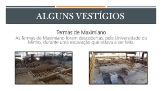 Termas de Maximiano
As Termas de Maximiano foram descobertas, pela Universidade do
Minho, durante uma escavação que estava a ser feita.
 