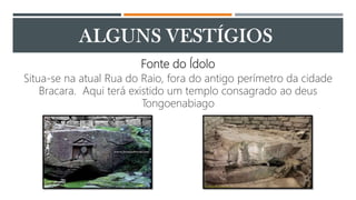 Fonte do Ídolo
Situa-se na atual Rua do Raio, fora do antigo perímetro da cidade
Bracara. Aqui terá existido um templo consagrado ao deus
Tongoenabiago
 