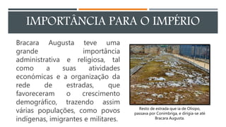 IMPORTÂNCIA PARA O IMPÉRIO
Bracara Augusta teve uma
grande importância
administrativa e religiosa, tal
como a suas atividades
económicas e a organização da
rede de estradas, que
favoreceram o crescimento
demográfico, trazendo assim
várias populações, como povos
indígenas, imigrantes e militares.
Resto de estrada que ia de Olisipo,
passava por Conimbriga, e dirigia-se até
Bracara Augusta.
 