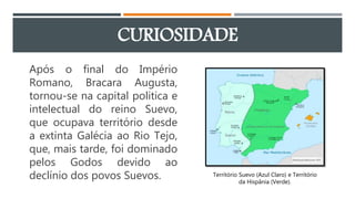 CURIOSIDADE
Após o final do Império
Romano, Bracara Augusta,
tornou-se na capital politica e
intelectual do reino Suevo,
que ocupava território desde
a extinta Galécia ao Rio Tejo,
que, mais tarde, foi dominado
pelos Godos devido ao
declínio dos povos Suevos. Território Suevo (Azul Claro) e Território
da Hispânia (Verde).
 