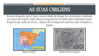 AS SUAS ORIGENS
Bracara Augusta, que é hoje a atual cidade de Braga, foi construída e habitada
por povo de origem Celta. B...