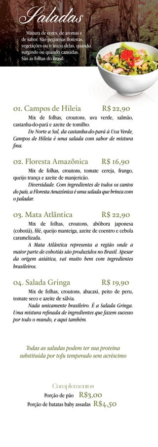 Saladas

Mistura de cores, de aromas e
de sabor. São pequenas florestas,
vegetações ou o início delas, quando
surgindo ou quando cansadas.
São as folhas do Brasil:

01. Campos de Hileia	

R$ 22,90

Mix de folhas, croutons, uva verde, salmão,
castanha-do-pará e azeite de tomilho.
De Norte a Sul, da castanha-do-pará à Uva Verde,
Campos de Hileia é uma salada com sabor de mistura
fina.

02. Floresta Amazônica	

R$ 16,90

Mix de folhas, croutons, tomate cereja, frango,
queijo trança e azeite de manjericão.
Diversidade. Com ingredientes de todos os cantos
do país, a Floresta Amazônica é uma salada que brinca com
o paladar.

03. Mata Atlântica	

R$ 22,90

Mix de folhas, croutons, abóbora japonesa
(cobotiã), filé, queijo manteiga, azeite de coentro e cebola
caramelizada.
A Mata Atlântica representa a região onde a
maior parte de cobotiãs são produzidos no Brasil. Apesar
da origem asiática, vai muito bem com ingredientes
brasileiros.

04. Salada Gringa	

R$ 19,90

Mix de folhas, croutons, abacaxi, peito de peru,
tomate seco e azeite de sálvia.
Nada unicamente brasileiro. É a Salada Gringa.
Uma mistura refinada de ingredientes que fazem sucesso
por todo o mundo, e aqui também.

Todas as saladas podem ter sua proteína
substituída por tofu temperado sem acréscimo

Complementos

R$3,00
Porção de batatas baby assadas R$4,50	
Porção de pão

 