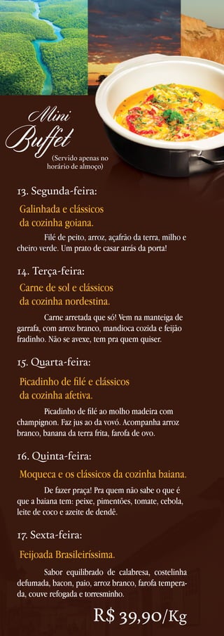 Mini

Buffet

(Servido apenas no
horário de almoço)

13. Segunda-feira:

Galinhada e clássicos
da cozinha goiana.
	
Filé de peito, arroz, açafrão da terra, milho e
cheiro verde. Um prato de casar atrás da porta!

14. Terça-feira:

Carne de sol e clássicos
da cozinha nordestina.
	
Carne arretada que só! Vem na manteiga de
garrafa, com arroz branco, mandioca cozida e feijão
fradinho. Não se avexe, tem pra quem quiser.

15. Quarta-feira:

Picadinho de filé e clássicos
da cozinha afetiva.
	
Picadinho de filé ao molho madeira com
champignon. Faz jus ao da vovó. Acompanha arroz
branco, banana da terra frita, farofa de ovo.

16. Quinta-feira:

Moqueca e os clássicos da cozinha baiana.
	
De fazer praça! Pra quem não sabe o que é
que a baiana tem: peixe, pimentões, tomate, cebola,
leite de coco e azeite de dendê.

17. Sexta-feira:

Feijoada Brasileiríssima.
	
Sabor equilibrado de calabresa, costelinha
defumada, bacon, paio, arroz branco, farofa temperada, couve refogada e torresminho.

R$ 39,90/Kg

 