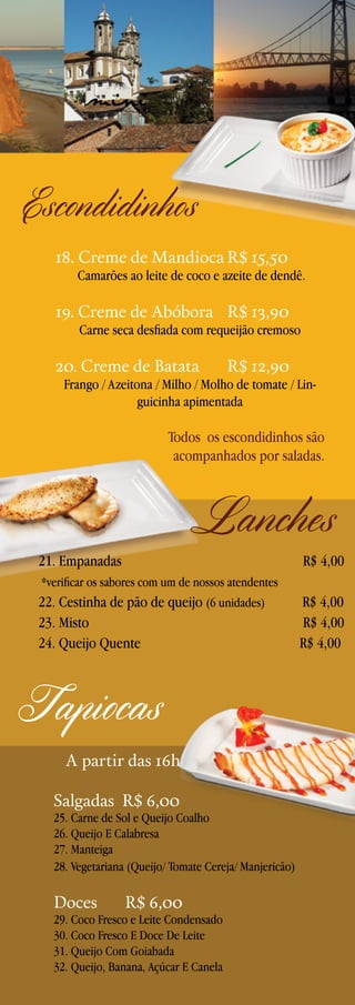 mini

Escondidinhos
18. Creme de Mandioca	R$ 15,50

Camarões ao leite de coco e azeite de dendê.

19. Creme de Abóbora	 R$ 13,90

Carne seca desfiada com requeijão cremoso

20. Creme de Batata 	

R$ 12,90

Frango / Azeitona / Milho / Molho de tomate / Linguicinha apimentada

Todos os escondidinhos são
acompanhados por saladas.

21. Empanadas 	

Lanches

R$ 4,00

*verificar os sabores com um de nossos atendentes

22. Cestinha de pão de queijo (6 unidades)
23. Misto 	
24. Queijo Quente	

Tapiocas
A partir das 16h
Salgadas R$ 6,00

25. Carne de Sol e Queijo Coalho
26. Queijo E Calabresa
27. Manteiga
28. Vegetariana (Queijo/ Tomate Cereja/ Manjericão)

Doces

R$ 6,00

29. Coco Fresco e Leite Condensado
30. Coco Fresco E Doce De Leite
31. Queijo Com Goiabada
32. Queijo, Banana, Açúcar E Canela

R$ 4,00
R$ 4,00
R$ 4,00

 