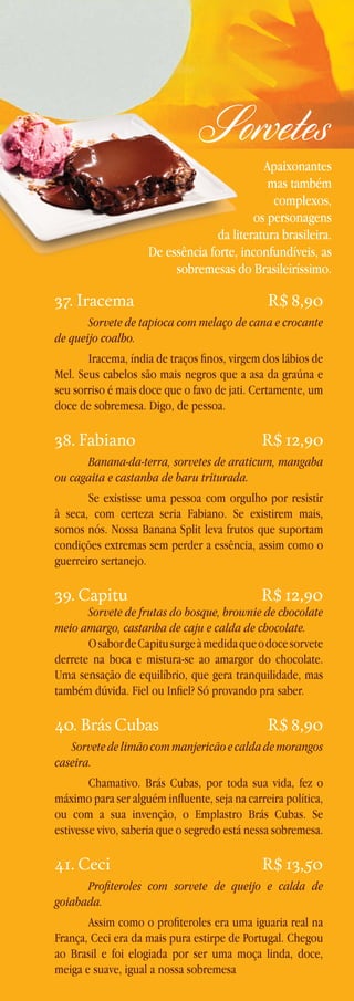 Sorvetes

Apaixonantes
mas também
complexos,
os personagens
da literatura brasileira.
De essência forte, inconfundíveis, as
sobremesas do Brasileiríssimo.

37. Iracema

R$ 8,90

Sorvete de tapioca com melaço de cana e crocante
de queijo coalho.
Iracema, índia de traços finos, virgem dos lábios de
Mel. Seus cabelos são mais negros que a asa da graúna e
seu sorriso é mais doce que o favo de jati. Certamente, um
doce de sobremesa. Digo, de pessoa.

38. Fabiano

R$ 12,90

Banana-da-terra, sorvetes de araticum, mangaba
ou cagaita e castanha de baru triturada.
Se existisse uma pessoa com orgulho por resistir
à seca, com certeza seria Fabiano. Se existirem mais,
somos nós. Nossa Banana Split leva frutos que suportam
condições extremas sem perder a essência, assim como o
guerreiro sertanejo.

39. Capitu

R$ 12,90

Sorvete de frutas do bosque, brownie de chocolate
meio amargo, castanha de caju e calda de chocolate.
O sabor de Capitu surge à medida que o doce sorvete
derrete na boca e mistura-se ao amargor do chocolate.
Uma sensação de equilíbrio, que gera tranquilidade, mas
também dúvida. Fiel ou Infiel? Só provando pra saber.

40. Brás Cubas

R$ 8,90

Sorvete de limão com manjericão e calda de morangos
caseira.
Chamativo. Brás Cubas, por toda sua vida, fez o
máximo para ser alguém influente, seja na carreira política,
ou com a sua invenção, o Emplastro Brás Cubas. Se
estivesse vivo, saberia que o segredo está nessa sobremesa.

41. Ceci

R$ 13,50

Profiteroles com sorvete de queijo e calda de
goiabada.
Assim como o profiteroles era uma iguaria real na
França, Ceci era da mais pura estirpe de Portugal. Chegou
ao Brasil e foi elogiada por ser uma moça linda, doce,
meiga e suave, igual a nossa sobremesa

 