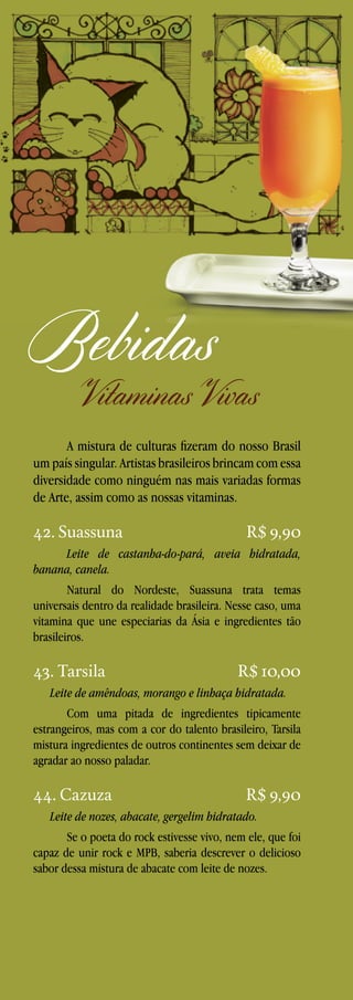 Bebidas

Vitaminas Vivas

A mistura de culturas fizeram do nosso Brasil
um país singular. Artistas brasileiros brincam com essa
diversidade como ninguém nas mais variadas formas
de Arte, assim como as nossas vitaminas.

42. Suassuna

R$ 9,90

Leite de castanha-do-pará, aveia hidratada,
banana, canela.
Natural do Nordeste, Suassuna trata temas
universais dentro da realidade brasileira. Nesse caso, uma
vitamina que une especiarias da Ásia e ingredientes tão
brasileiros.

43. Tarsila

R$ 10,00

Leite de amêndoas, morango e linhaça hidratada.
Com uma pitada de ingredientes tipicamente
estrangeiros, mas com a cor do talento brasileiro, Tarsila
mistura ingredientes de outros continentes sem deixar de
agradar ao nosso paladar.

44. Cazuza

R$ 9,90

Leite de nozes, abacate, gergelim hidratado.
Se o poeta do rock estivesse vivo, nem ele, que foi
capaz de unir rock e MPB, saberia descrever o delicioso
sabor dessa mistura de abacate com leite de nozes.

 