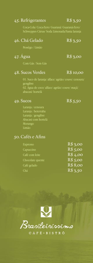45. Refrigerantes 	

R$ 3,50

Coca-Cola/ Coca-Zero/ Guaraná/ Guaraná-Zero/
Schweppes Citrus/ Soda Limonada/Fanta laranja

46. Chá Gelado 	

R$ 3,50

Pessêgo / Limão

47. Água 	

R$ 3,00

Com Gás / Sem Gás

48. Sucos Verdes 	

R$ 10,00

01. Suco de laranja/ alface/ agrião/ couve/ cenoura/
gengibre
02. Água de coco/ alface/ agrião/ couve/ maçã/
abacaxi/ hortelã

49. Sucos 	

R$ 5,50

Laranja / cenoura			
Laranja / beterraba			
Laranja / gengibre			
Abacaxi com hortelã			
Morango			
Limão	

50. Cafés e Afins
Expresso 	
Capuccino 	
Café com leite 	
Chocolate quente 	
Café gelado 	
Chá 	

R$ 3,00
R$ 5,00
R$ 4,00
R$ 5,00
R$ 8,00
R$ 3,50

 