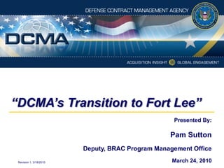 “DCMA’s Transition to Fort Lee” Presented By: Pam Sutton Deputy, BRAC Program Management Office March 24, 2010 Revision 1, 3/18/2010 