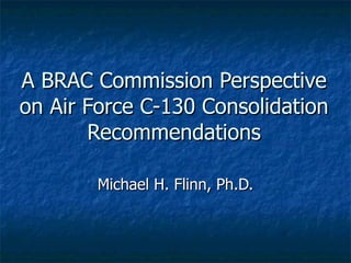 A BRAC Commission Perspective on Air Force C-130 Consolidation Recommendations Michael H. Flinn, Ph.D. 
