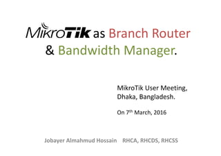 as Branch Router
& Bandwidth Manager.
Jobayer Almahmud Hossain RHCA, RHCDS, RHCSS
MikroTik User Meeting,
Dhaka, Bangladesh.
On 7th March, 2016
 