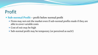 Profit
 Sub-normal Profit – profit below normal profit
 Firms may not exit the market even if sub-normal profits made if...