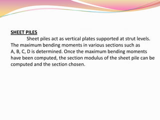 SHEET PILES
Sheet piles act as vertical plates supported at strut levels.
The maximum bending moments in various sections such as
A, B, C, D is determined. Once the maximum bending moments
have been computed, the section modulus of the sheet pile can be
computed and the section chosen.
 
