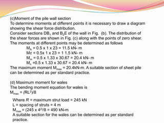 (c)Moment of the pile wall section
To determine moments at different points it is necessary to draw a diagram
showing the shear force distribution.
Consider sections DB1 and B2E of the wall in Fig. (b). The distribution of
the shear forces are shown in Fig. (c) along with the points of zero shear.
The moments at different points may be determined as follows
MA = 0.5 x 1 x 23 = 11.5 kN- m
Mc = 0.5x 1 x 23 = 1 1.5 kN- m
Mm = 0.5 x 1.33 x 30.67 = 20.4 kN- m
Mn =0.5 x 1.33 x 30.67 = 20.4 kN- m
The maximum moment Mmax = 20.4kN-m. A suitable section of sheet pile
can be determined as per standard practice.
(d) Maximum moment for wales
The bending moment equation for wales is
Mmax = (RL2)/8
Where R = maximum strut load = 245 kN
L = spacing of struts = 4 m
Mmax = (245 x 42)/8 = 490 kN-m
A suitable section for the wales can be determined as per standard
practice.
 