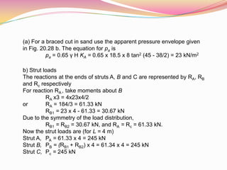 (a) For a braced cut in sand use the apparent pressure envelope given
in Fig. 20.28 b. The equation for pa is
pa = 0.65 γ H KA = 0.65 x 18.5 x 8 tan2 (45 - 38/2) = 23 kN/m2
b) Strut loads
The reactions at the ends of struts A, B and C are represented by RA, RB
and Rc respectively
For reaction RA , take moments about B
RA x3 = 4x23x4/2
or RA = 184/3 = 61.33 kN
RB1 = 23 x 4 - 61.33 = 30.67 kN
Due to the symmetry of the load distribution,
RB1 = RB2 = 30.67 kN, and RA = Rc = 61.33 kN.
Now the strut loads are (for L = 4 m)
Strut A, PA = 61.33 x 4 = 245 kN
Strut B, PB = (RB1 + RB2) x 4 = 61.34 x 4 = 245 kN
Strut C, Pc = 245 kN
 