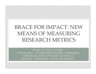 BRACE FOR IMPACT: NEW
MEANS OF MEASURING
RESEARCH METRICS
MARY ELLEN SLOANE,
SCHOLARLY COMMUNICATIONS LIBRARIAN
FOR BASIC AND APPLIED SCIENCES,
MIDDLE TENNESSEE STATE UNIVERSITY

 
