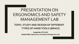 PRESENTATION ON
ERGONOMICS AND SAFETY
MANAGEMENT LAB
TOPIC: STUDY AND DESIGN OF DIFFERENT
TYPES OF HANDTOOLS (BRACE)
Course No: IPE 4104
Course Title: Ergonomics and Safety Management Lab
1
 