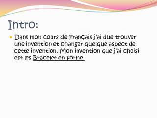 Intro:Dans mon cours de Français j’ai due trouver une invention et changer quelque aspect de cette invention. Mon invention que j’ai choisi est les Bracelet en forme.