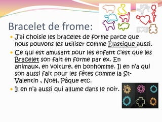 Bracelet de frome:J’ai choisie les bracelet de forme parce que nous pouvons les utiliser comme Élastique aussi.Ce qui est amusant pour les enfant c’est que les Bracelet son fait en forme par ex. En animaux, en voiture, en bonhomme. Il en n’a qui son aussi fait pour les fêtes comme la St-Valentin , Noël, Pâque etc.Il en n’a aussi qui allume dans le noir.