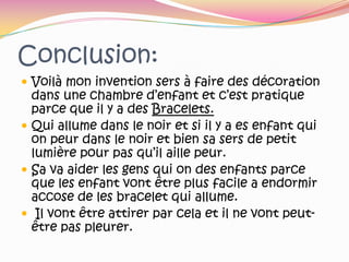 Conclusion:Voilà mon invention sers à faire des décoration dans une chambre d’enfant et c’est pratique parce que il y a des Bracelets.Qui allume dans le noir et si il y a es enfant qui on peur dans le noir et bien sa sers de petit lumière pour pas qu’il aille peur.Sa va aider les gens qui on des enfants parce que les enfant vont être plus facile a endormir accose de les bracelet qui allume. Il vont être attirer par cela et il ne vont peut-être pas pleurer.