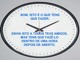 BOM, ISTO É O QUE TENS
QUE FAZER:
ENVIA ISTO A TODOS TEUS AMIGOS,
MAS TENS QUE FAZÊ-LO
DENTRO DE UMA HORA
DEPOIS DE ABERTO.
 