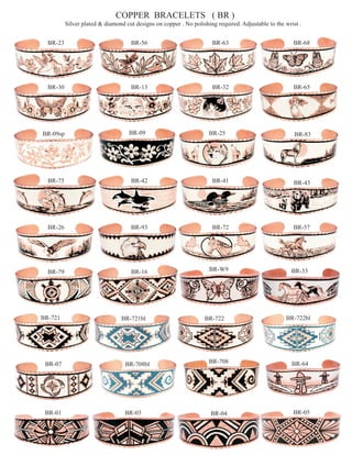 COPPER BRACELETS ( BR )
          Silver plated & diamond cut designs on copper . No polishing required. Adjustable to the wrist .


  BR-23                             BR-56                            BR-63                            BR-68




  BR-30                             BR-13                            BR-32                            BR-65




BR-09sp                             BR-09                           BR-25                              BR-83




  BR-75                             BR-42                            BR-41                            BR-43




  BR-26                             BR-93                            BR-72                            BR-57




  BR-79                             BR-16                           BR-W9                            BR-33




BR-721                          BR-721bl                          BR-722                           BR-722bl




 BR-07                            BR-708bl                          BR-708                            BR-64




 BR-01                            BR-03                              BR-04                            BR-05
 