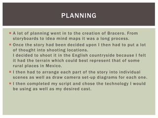  A lot of planning went in to the creation of Bracero. From
storyboards to idea mind maps it was a long process.
 Once the story had been decided upon I then had to put a lot
of thought into shooting locations.
I decided to shoot it in the English countryside because I felt
it had the terrain which could best represent that of some
rural places in Mexico.
 I then had to arrange each part of the story into individual
scenes as well as draw camera set-up diagrams for each one.
 I then completed my script and chose the technology I would
be using as well as my desired cast.
PLANNING
 
