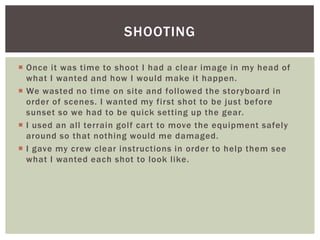  Once it was time to shoot I had a clear image in my head of
what I wanted and how I would make it happen.
 We wasted no time on site and followed the storyboard in
order of scenes. I wanted my first shot to be just before
sunset so we had to be quick setting up the gear.
 I used an all terrain golf cart to move the equipment safely
around so that nothing would me damaged.
 I gave my crew clear instructions in order to help them see
what I wanted each shot to look like.
SHOOTING
 