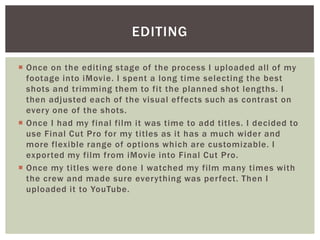  Once on the editing stage of the process I uploaded all of my
footage into iMovie. I spent a long time selecting the best
shots and trimming them to fit the planned shot lengths. I
then adjusted each of the visual effects such as contrast on
every one of the shots.
 Once I had my final film it was time to add titles. I decided to
use Final Cut Pro for my titles as it has a much wider and
more flexible range of options which are customizable. I
exported my film from iMovie into Final Cut Pro.
 Once my titles were done I watched my film many times with
the crew and made sure everything was perfect. Then I
uploaded it to YouTube.
EDITING
 