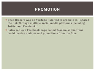  Once Bracero was on YouTube I started to promote it. I shared
the link Through multiple social media platforms including
Twitter and Facebook.
 I also set up a Facebook page called Bracero so that fans
could receive updates and promotions from the film.
PROMOTION
 