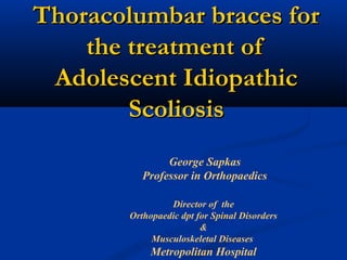 Thoracolumbar braces forThoracolumbar braces for
the treatment ofthe treatment of
Adolescent IdiopathicAdolescent Idiopathic
ScoliosisScoliosis
George Sapkas
Professor in Orthopaedics
Director of the
Orthopaedic dpt for Spinal Disorders
&
Musculoskeletal Diseases
Metropolitan Hospital
 