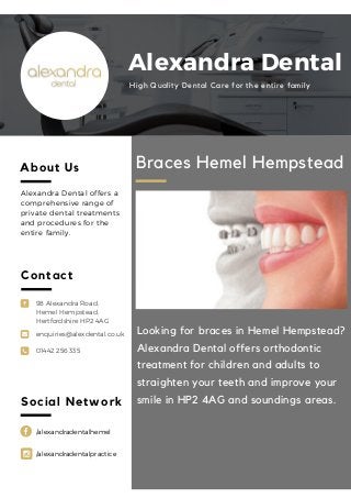 98 Alexandra Road,
Hemel Hempstead,
Hertfordshire HP2 4AG
enquiries@alexdental.co.uk
01442 256 335
Braces Hemel Hempstead
Looking for braces in Hemel Hempstead?
Alexandra Dental offers orthodontic
treatment for children and adults to
straighten your teeth and improve your
smile in HP2 4AG and soundings areas.
About Us
Alexandra Dental offers a
comprehensive range of
private dental treatments
and procedures for the
entire family.
Social Network
Contact
Alexandra Dental
High Quality Dental Care for the entire family
/alexandradentalhemel
/alexandradentalpractice
 