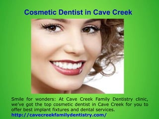 Cosmetic Dentist in Cave Creek
Smile for wonders: At Cave Creek Family Dentistry clinic,
we’ve got the top cosmetic dentist in Cave Creek for you to
offer best implant fixtures and dental services.
http://cavecreekfamilydentistry.com/
 