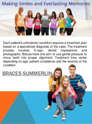 Each patient’s orthodontic condition requires a treatment plan 
based on a specialized diagnosis of the case. The treatment 
process involves X-rays, dental impressions and 
photographs. Braces have one aim: to use gentle pressure to 
move teeth into proper alignment. Treatment time varies 
depending on age, patient compliance and the severity of the 
condition. 
BRACES SUMMERLIN 
 