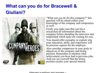 What can you do for Bracewell &
Giuliani?
“What can you do for this company?” this
question will be asked collect your
knowledge of the company and competence
as well.
Firstly you make sure that you have
researched all information about the
company before attending the interview and
understand which tasks are waiting for you.
You should offer examples to explain why
your education, skills, and experience will
be precious aspects for the employer.
Also consider comparison in your goals to
objectives of the company and hiring
position. Remember to mention what
achievement you have had in previous jobs.
And you see yourself that the hiring
position creates your special interest.
 