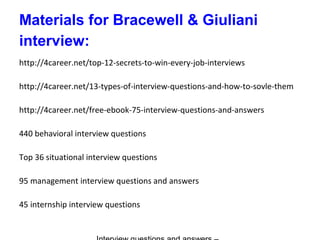 Materials for Bracewell & Giuliani
interview:
http://4career.net/top-12-secrets-to-win-every-job-interviews
http://4career.net/13-types-of-interview-questions-and-how-to-sovle-them
http://4career.net/free-ebook-75-interview-questions-and-answers
440 behavioral interview questions
Top 36 situational interview questions
95 management interview questions and answers
45 internship interview questions
 