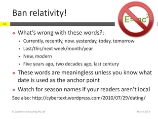 Ban relativity!
March 2014© CyberText Consulting Pty Ltd
10
 What’s wrong with these words?:
 Currently, recently, now, yesterday, today, tomorrow
 Last/this/next week/month/year
 New, modern
 Five years ago, two decades ago, last century
 These words are meaningless unless you know what
date is used as the anchor point
 Watch for season names if your readers aren’t local
See also: http://cybertext.wordpress.com/2010/07/29/dating/
 
