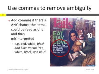Use commas to remove ambiguity
March 2014© CyberText Consulting Pty Ltd
11
 Add commas if there’s
ANY chance the items
could be read as one
and thus
misinterpreted
 e.g. ‘red, white, black
and blue’ versus ‘red,
white, black, and blue’
 