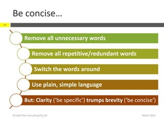 Be concise…
March 2014© CyberText Consulting Pty Ltd
16
Remove all unnecessary words
Remove all repetitive/redundant words
Switch the words around
Use plain, simple language
But: Clarity (‘be specific’) trumps brevity (‘be concise’)
 
