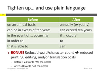 Tighten up… and use plain language
Before After
on an annual basis annually (or yearly)
can be in excess of ten years can exceed ten years
in the event of … occurring if … occurs
in order to to
that is able to can
March 2014© CyberText Consulting Pty Ltd
18
 BONUS! Reduced word/character count  reduced
printing, editing, and/or translation costs
 Before = 23 words / 98 characters
 After = 8 words / 43 characters
 