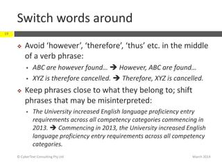 Switch words around
March 2014© CyberText Consulting Pty Ltd
19
 Avoid ‘however’, ‘therefore’, ‘thus’ etc. in the middle
of a verb phrase:
 ABC are however found…  However, ABC are found…
 XYZ is therefore cancelled.  Therefore, XYZ is cancelled.
 Keep phrases close to what they belong to; shift
phrases that may be misinterpreted:
 The University increased English language proficiency entry
requirements across all competency categories commencing in
2013.  Commencing in 2013, the University increased English
language proficiency entry requirements across all competency
categories.
 