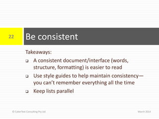 Takeaways:
 A consistent document/interface (words,
structure, formatting) is easier to read
 Use style guides to help maintain consistency—
you can’t remember everything all the time
 Keep lists parallel
Be consistent
March 2014
22
© CyberText Consulting Pty Ltd
 
