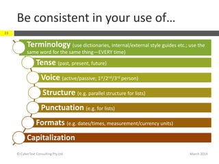 Be consistent in your use of…
March 2014© CyberText Consulting Pty Ltd
23
Terminology (use dictionaries, internal/external style guides etc.; use the
same word for the same thing—EVERY time)
Tense (past, present, future)
Voice (active/passive; 1st/2nd/3rd person)
Structure (e.g. parallel structure for lists)
Punctuation (e.g. for lists)
Formats (e.g. dates/times, measurement/currency units)
Capitalization
 