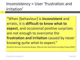 Inconsistency = User ‘frustration and
irritation’
March 2014© CyberText Consulting Pty Ltd
24
“When *behaviour+ is inconsistent and
erratic, it is difficult to know what to
expect, and occasional positive surprises
are not enough to overcome the
frustration and irritation caused by never
knowing quite what to expect.”
Donald A Norman Emotional Design: Why we love (and hate) everyday things (2007)
 