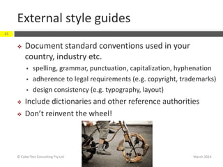 External style guides
March 2014© CyberText Consulting Pty Ltd
25
 Document standard conventions used in your
country, industry etc.
 spelling, grammar, punctuation, capitalization, hyphenation
 adherence to legal requirements (e.g. copyright, trademarks)
 design consistency (e.g. typography, layout)
 Include dictionaries and other reference authorities
 Don’t reinvent the wheel!
 