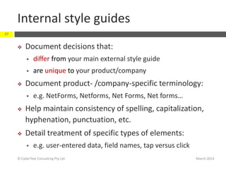 Internal style guides
March 2014© CyberText Consulting Pty Ltd
27
 Document decisions that:
 differ from your main external style guide
 are unique to your product/company
 Document product- /company-specific terminology:
 e.g. NetForms, Netforms, Net Forms, Net forms…
 Help maintain consistency of spelling, capitalization,
hyphenation, punctuation, etc.
 Detail treatment of specific types of elements:
 e.g. user-entered data, field names, tap versus click
 