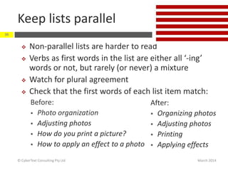 Keep lists parallel
March 2014© CyberText Consulting Pty Ltd
30
 Non-parallel lists are harder to read
 Verbs as first words in the list are either all ‘-ing’
words or not, but rarely (or never) a mixture
 Watch for plural agreement
 Check that the first words of each list item match:
Before:
 Photo organization
 Adjusting photos
 How do you print a picture?
 How to apply an effect to a photo
After:
 Organizing photos
 Adjusting photos
 Printing
 Applying effects
 