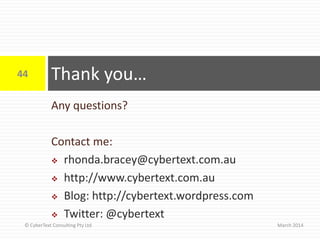 Any questions?
Contact me:
 rhonda.bracey@cybertext.com.au
 http://www.cybertext.com.au
 Blog: http://cybertext.wordpress.com
 Twitter: @cybertext
Thank you…
March 2014
44
© CyberText Consulting Pty Ltd
 