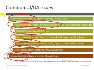 Common UI/UA issues
March 2014© CyberText Consulting Pty Ltd
5
Inconsistent/incorrect grammar, spelling, punctuation
Unclear/verbose/potentially misunderstood user prompts/error messages
Illogical/inconsistent task flows
Inconsistently labeled buttons, icons, fields, screens/dialog boxes
Inconsistently placed buttons, icons, fields, screens/dialog boxes
Unnecessary tasks, fields, screens/dialog boxes
Inconsistencies between screens/dialog boxes
(Adapted from: http://writeorrevisedaily.wordpress.com/2012/01/04/add-value-to-gui-design/)
 