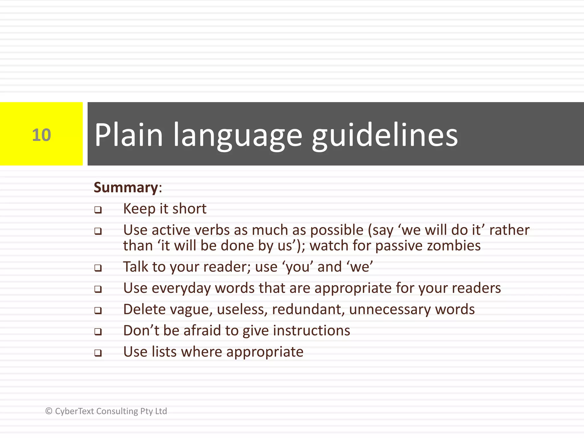 Plain language guidelines10
© CyberText Consulting Pty Ltd
Summary:
 Keep it short
 Use active verbs as much as possible (say ‘we will do it’ rather
than ‘it will be done by us’); watch for passive zombies
 Talk to your reader; use ‘you’ and ‘we’
 Use everyday words that are appropriate for your readers
 Delete vague, useless, redundant, unnecessary words
 Don’t be afraid to give instructions
 Use lists where appropriate
 