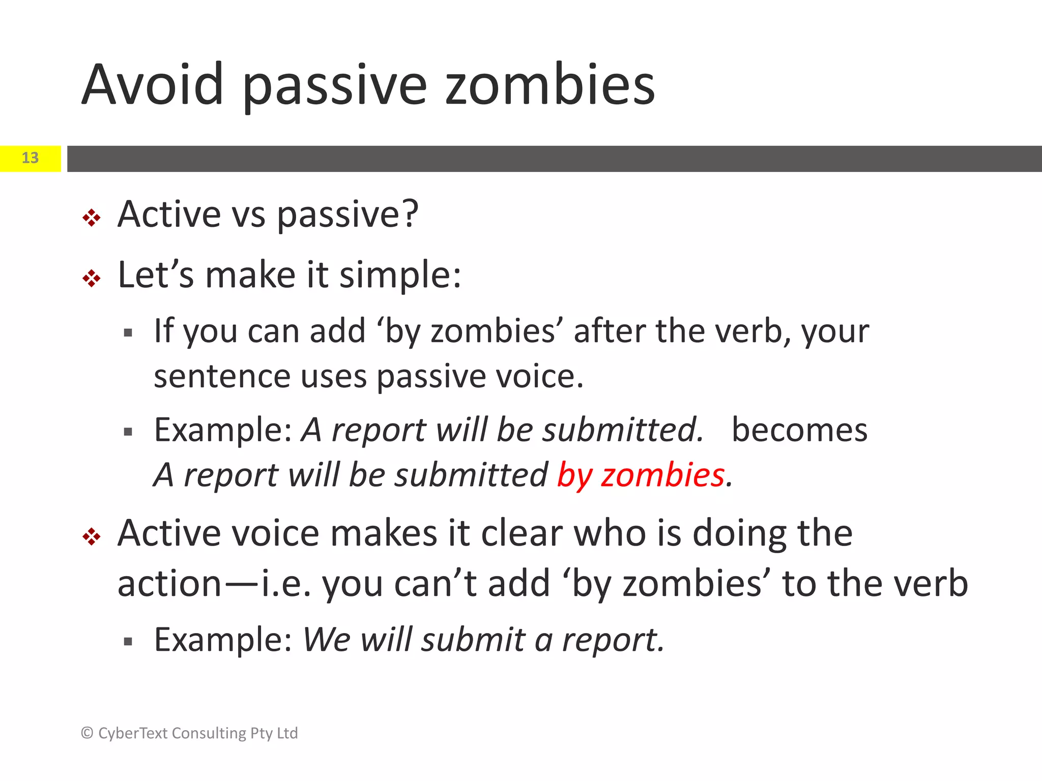 Avoid passive zombies
 Active vs passive?
 Let’s make it simple:
 If you can add ‘by zombies’ after the verb, your
sentence uses passive voice.
 Example: A report will be submitted. becomes
A report will be submitted by zombies.
 Active voice makes it clear who is doing the
action—i.e. you can’t add ‘by zombies’ to the verb
 Example: We will submit a report.
© CyberText Consulting Pty Ltd
13
 